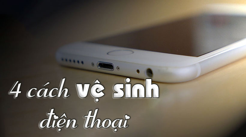 4 cách vệ sinh điện thoại đơn giản tại nhà